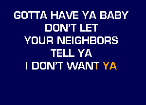 GOTTA HAVE YA BABY
DDMT LET
YOUR NEIGHBORS
TELL YA
I DON'T WANT YA