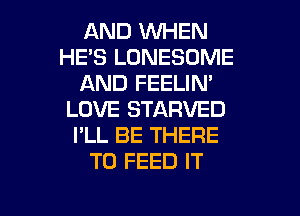 AND WHEN
HE'S LONESOME
AND FEELIN'
LOVE STARVED
I'LL BE THERE
T0 FEED IT