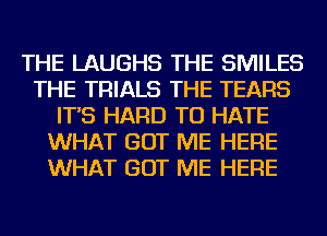 THE LAUGHS THE SMILES
THE TRIALS THE TEARS
IT'S HARD TO HATE
WHAT GOT ME HERE
WHAT GOT ME HERE