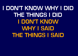 I DON'T KNOW INHY I DID
THE THINGS I DID
I DON'T KNOW
INHY I SAID
THE THINGS I SAID