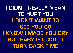 I DIDN'T REALLY MEAN
T0 HURT YOU
I DIDN'T WANT TO
SEE YOU GO
I KNOWI MADE YOU CRY
BUT BABY IF I COULD
TURN BACK TIME