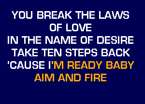 YOU BREAK THE LAWS
OF LOVE
IN THE NAME OF DESIRE
TAKE TEN STEPS BACK
'CAUSE I'M READY BABY
AIM AND FIRE