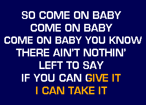 SO COME ON BABY

COME ON BABY
COME ON BABY YOU KNOW

THERE AIN'T NOTHIN'
LEFT TO SAY
IF YOU CAN GIVE IT
I CAN TAKE IT