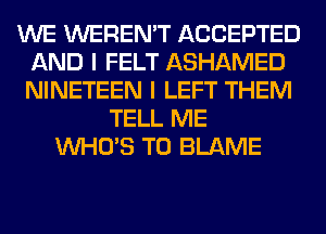 WE WEREN'T ACCEPTED
AND I FELT ASHAMED
NINETEEN I LEFT THEM

TELL ME
WHO'S T0 BLAME