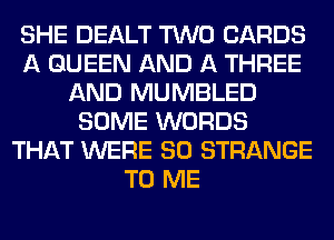 SHE DEALT TWO CARDS
A QUEEN AND A THREE
AND MUMBLED
SOME WORDS
THAT WERE SO STRANGE
TO ME