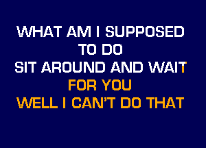 WHAT AM I SUPPOSED
TO DO
SIT AROUND AND WAIT
FOR YOU
WELL I CAN'T DO THAT