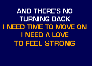 AND THERE'S N0
TURNING BACK
I NEED TIME TO MOVE ON
I NEED A LOVE

TO FEEL STRONG