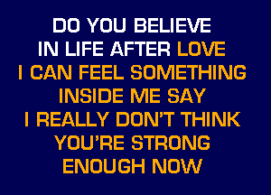 DO YOU BELIEVE
IN LIFE AFTER LOVE
I CAN FEEL SOMETHING
INSIDE ME SAY
I REALLY DON'T THINK
YOU'RE STRONG
ENOUGH NOW
