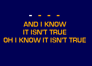 AND I KNOW
IT ISN'T TRUE

OH I KNOW IT ISN'T TRUE