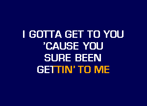 I GOTTA GET TO YOU
'CAUSE YOU

SURE BEEN
GE'ITIN' TO ME