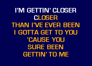 I'M GETTIN' CLOSER
CLOSER
THAN I'VE EVER BEEN
I GUITA GET TO YOU
CAUSE YOU
SURE BEEN
GETTIN TO ME