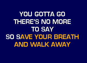YOU GOTTA GO
THERE'S NO MORE
TO SAY
80 SAVE YOUR BREATH
AND WALK AWAY