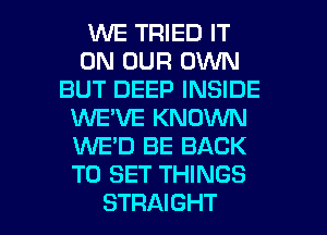 VUE TRIED IT
ON OUR OWN
BUT DEEP INSIDE
WE'VE KNOWN
1WE'D BE BACK
TO SET THINGS

STRAIGHT l