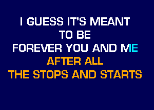 I GUESS ITS MEANT
TO BE
FOREVER YOU AND ME
AFTER ALL
THE STOPS AND STARTS