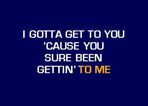 I GOTTA GET TO YOU
'CAUSE YOU

SURE BEEN
GE'ITIN' TO ME