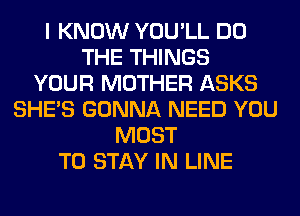 I KNOW YOU'LL DO
THE THINGS
YOUR MOTHER ASKS
SHE'S GONNA NEED YOU
MUST
TO STAY IN LINE