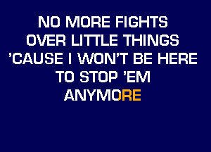 NO MORE FIGHTS
OVER LITI'LE THINGS
'CAUSE I WON'T BE HERE
TO STOP 'EM
ANYMORE