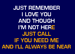 JUST REMEMBER
I LOVE YOU
AND THOUGH
I'M NOT HERE
JUST CALL

IF YOU NEED ME
AND I'LL ALWAYS BE NEAR