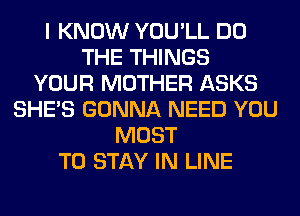I KNOW YOU'LL DO
THE THINGS
YOUR MOTHER ASKS
SHE'S GONNA NEED YOU
MUST
TO STAY IN LINE