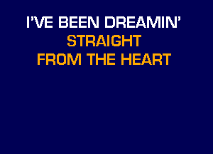 I'VE BEEN DREAMIN'
STRAIGHT
FROM THE HEART