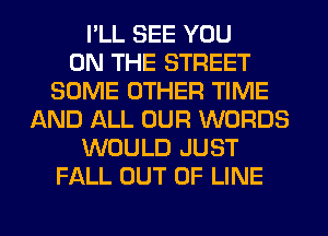 I'LL SEE YOU
ON THE STREET
SOME OTHER TIME
AND ALL OUR WORDS
WOULD JUST
FALL OUT OF LINE