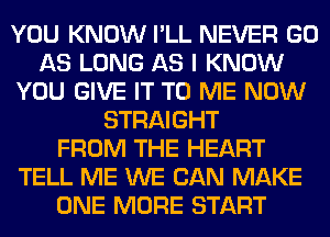 YOU KNOW I'LL NEVER GO
AS LONG AS I KNOW
YOU GIVE IT TO ME NOW
STRAIGHT
FROM THE HEART
TELL ME WE CAN MAKE
ONE MORE START