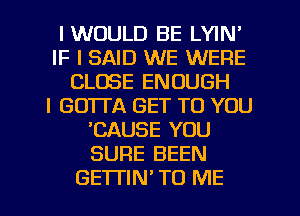 IWOULD BE LYIN'
IF I SAID WE WERE
CLOSE ENOUGH
I GO'ITA GET TO YOU
CAUSE YOU
SURE BEEN
GETTIN TO ME
