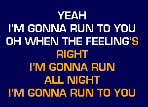 YEAH
I'M GONNA RUN TO YOU
0H WHEN THE FEELINGS
RIGHT
I'M GONNA RUN
ALL NIGHT
I'M GONNA RUN TO YOU