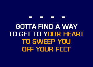 GO'ITA FIND A WAY
TO GET TO YOUR HEART
TU SWEEP YOU

OFF YOUR FEET