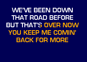 WE'VE BEEN DOWN
THAT ROAD BEFORE
BUT THAT'S OVER NOW
YOU KEEP ME COMIM
BACK FOR MORE