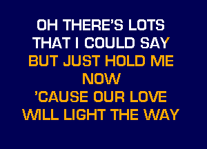 0H THERE'S LOTS
THAT I COULD SAY
BUT JUST HOLD ME
NOW
'CAUSE OUR LOVE
WLL LIGHT THE WAY