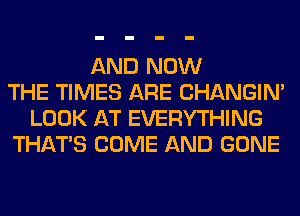 AND NOW
THE TIMES ARE CHANGIN'
LOOK AT EVERYTHING
THAT'S COME AND GONE