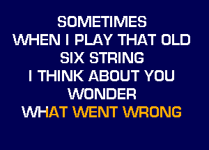 SOMETIMES
WHEN I PLAY THAT OLD
SIX STRING
I THINK ABOUT YOU
WONDER
WHAT WENT WRONG