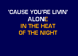 'CAUSE YOU'RE LIVIN'

ALONE
IN THE HEAT

OF THE NIGHT