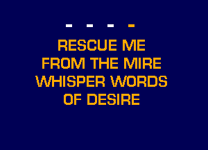RESCUE ME
FROM THE MIRE

WHISPER WORDS
0F DESIRE