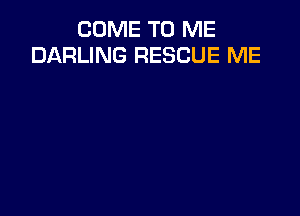 COME TO ME
DARLING RESCUE ME