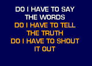 DO I HAVE TO SAY
THE WORDS
DO I HAVE TO TELL
THE TRUTH
DO I HAVE TO SHOUT
IT OUT