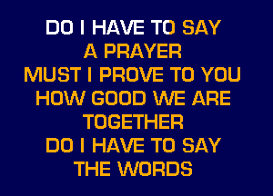 DO I HAVE TO SAY
A PRAYER
MUST I PROVE TO YOU
HOW GOOD WE ARE
TOGETHER
DO I HAVE TO SAY
THE WORDS