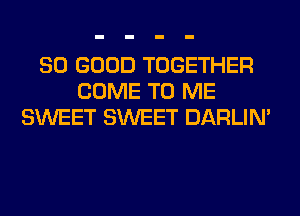 SO GOOD TOGETHER
COME TO ME
SWEET SWEET DARLIN'