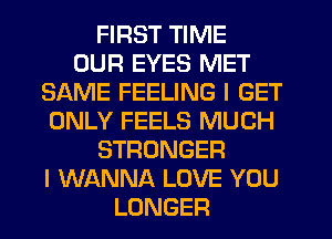 FIRST TIME
OUR EYES MET
SAME FEELING I GET
ONLY FEELS MUCH
STRONGER
I WANNA LOVE YOU
LONGER