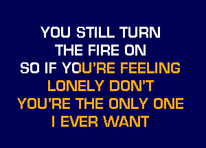 YOU STILL TURN
THE FIRE ON
80 IF YOU'RE FEELING
LONELY DON'T
YOU'RE THE ONLY ONE
I EVER WANT