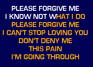 PLEASE FORGIVE ME
I KNOW NOT INHAT I DO
PLEASE FORGIVE ME
I CAN'T STOP LOVING YOU
DON'T DENY ME
THIS PAIN
I'M GOING THROUGH