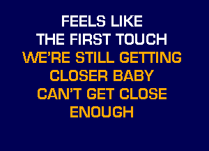 FEELS LIKE
THE FIRST TOUCH
WE'RE STILL GETTING
CLOSER BABY
CAN'T GET CLOSE
ENOUGH