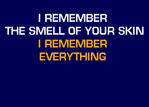 I REMEMBER

THE SMELL OF YOUR SKIN
I REMEMBER
EVERYTHING