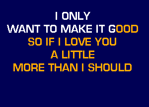 I ONLY
WANT TO MAKE IT GOOD
SO IF I LOVE YOU
A LITTLE
MORE THAN I SHOULD