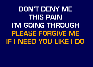 DON'T DENY ME
THIS PAIN
I'M GOING THROUGH
PLEASE FORGIVE ME
IF I NEED YOU LIKE I DO