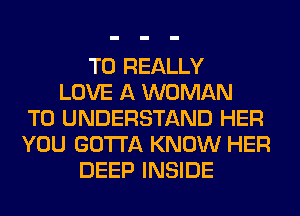 T0 REALLY
LOVE A WOMAN
TO UNDERSTAND HER
YOU GOTTA KNOW HER
DEEP INSIDE
