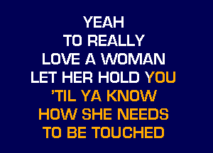 YEAH
T0 REALLY
LOVE A WOMAN
LET HER HOLD YOU
'TIL YA KNOW
HOW SHE NEEDS
TO BE TOUCHED