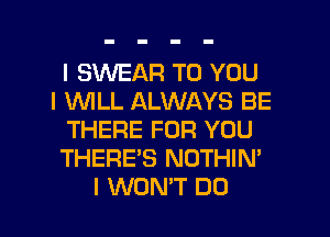 I SINEAFI TO YOU
I INILL ALWAYS BE
THERE FOR YOU
THERE'S NOTHIN'

I WON'T DO I