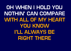 0H WHEN I HOLD YOU
NOTHIN' CAN COMPARE
WITH ALL OF MY HEART
YOU KNOW
I'LL ALWAYS BE
RIGHT THERE